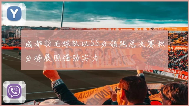 成都羽毛球队以55分领跑总决赛积分榜展现强劲实力