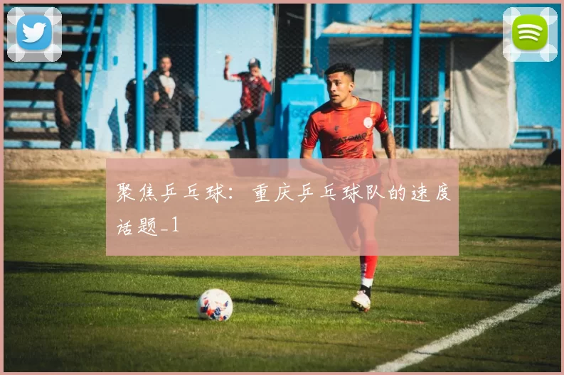 聚焦乒乓球：重庆乒乓球队的速度话题_1
