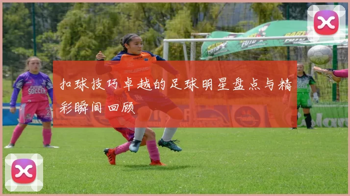 扣球技巧卓越的足球明星盘点与精彩瞬间回顾