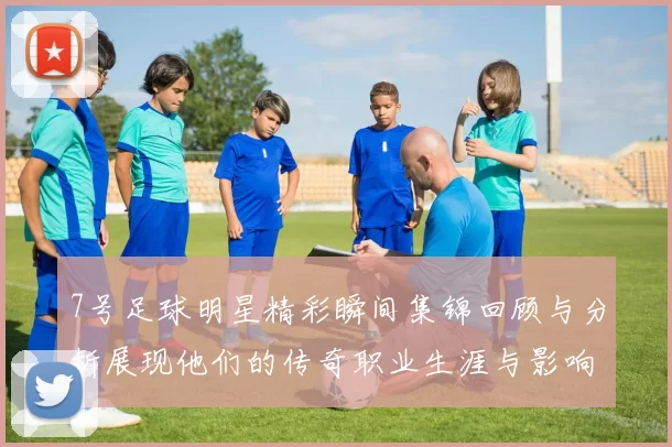 7号足球明星精彩瞬间集锦回顾与分析展现他们的传奇职业生涯与影响力