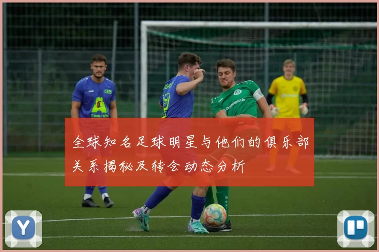 全球知名足球明星与他们的俱乐部关系揭秘及转会动态分析