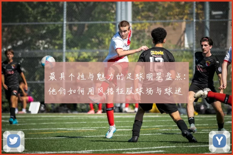 最具个性与魅力的足球明星盘点：他们如何用风格征服球场与球迷