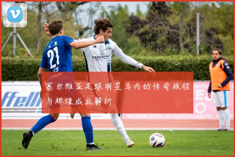 塞尔维亚足球明星马内的传奇旅程与辉煌成就解析