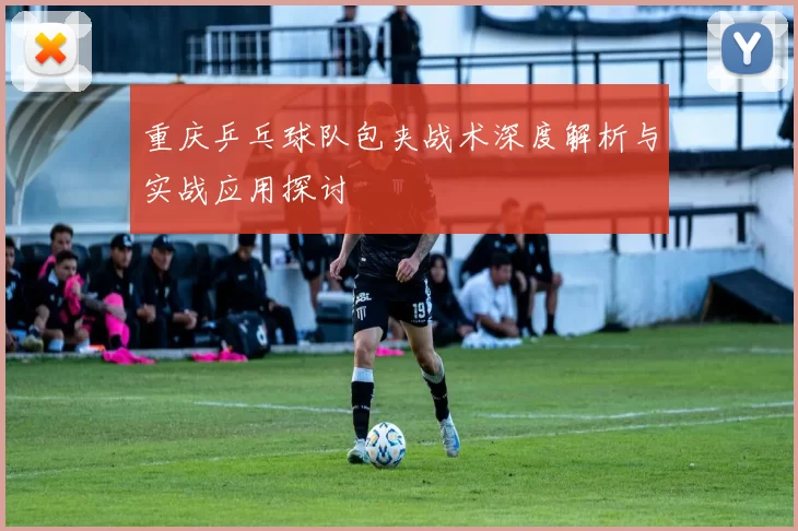 重庆乒乓球队包夹战术深度解析与实战应用探讨