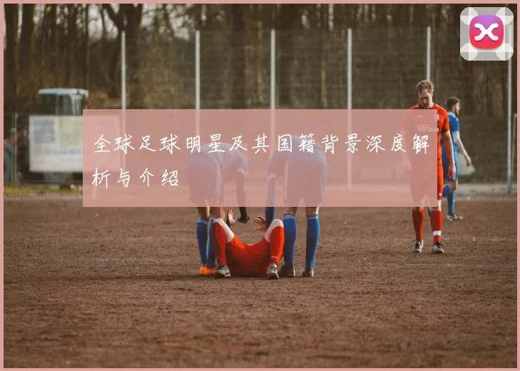 全球足球明星及其国籍背景深度解析与介绍