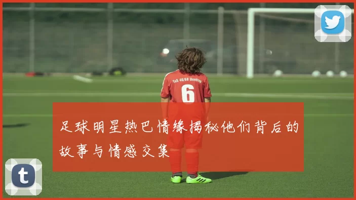 足球明星热巴情缘揭秘他们背后的故事与情感交集