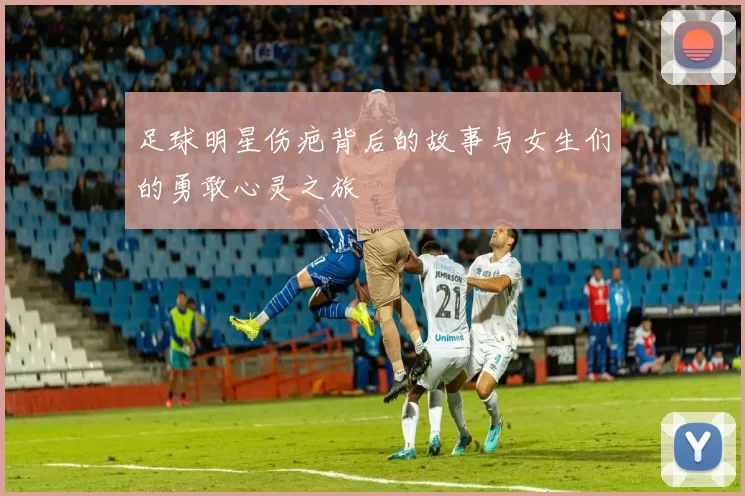 足球明星伤疤背后的故事与女生们的勇敢心灵之旅
