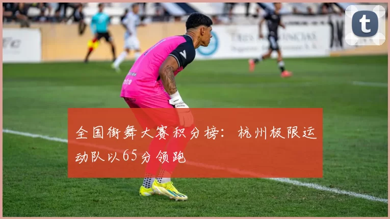 全国街舞大赛积分榜：杭州极限运动队以65分领跑